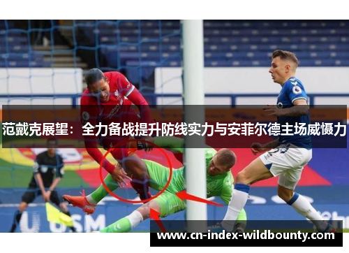 范戴克展望：全力备战提升防线实力与安菲尔德主场威慑力