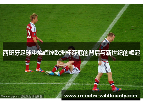 西班牙足球重焕辉煌欧洲杯夺冠的背后与新世纪的崛起