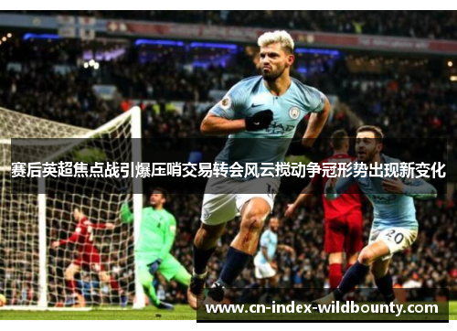 赛后英超焦点战引爆压哨交易转会风云搅动争冠形势出现新变化 赛后英超焦点战引爆压哨交易转会风云搅动争冠形势出现新变化
