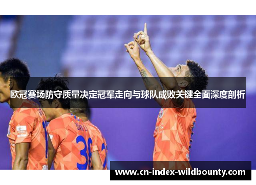 欧冠赛场防守质量决定冠军走向与球队成败关键全面深度剖析