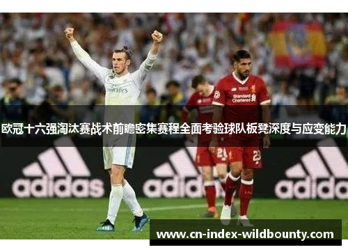 欧冠十六强淘汰赛战术前瞻密集赛程全面考验球队板凳深度与应变能力