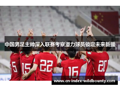 中国男足主帅深入联赛考察潜力球员锁定未来新援