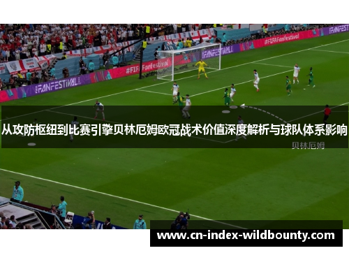 从攻防枢纽到比赛引擎贝林厄姆欧冠战术价值深度解析与球队体系影响 从攻防枢纽到比赛引擎贝林厄姆欧冠战术价值深度解析与球队体系影响